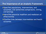 The Importance of an Analytic Framework. Specifies populations, interventions, and outcomes, and sometimes comparators, timing, and settings. Identifies potential modifiers and mediators of effectiveness. Clarifies links between intermediate and health outcomes.