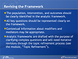 Revising the Framework. The population, intervention, and outcomes should be clearly identified in the analytic framework. All key questions should be represented clearly on the framework. Contextual information about modifiers and mediators may be appropriate. Analytic frameworks are drafted with the purpose of clarifying complex questions and will need iterative revisions through the topic refinement process (see the module, “Topic Refinement”).