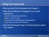 Using the Framework. Do not build the framework and forget it. Use the framework throughout the review process to: Revisit inclusion/exclusion criteria; Keep a handle on scope; Reconsider the appropriateness of key questions; Guide interviews with key informants. Let the framework help in structuring the report and results.