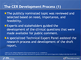 The CER Development Process  (1)The comparative effectiveness review (CER) topic, Comparative Effectiveness of Recombinant Factor VIIa for Off-Label Uses vs. Usual Care in the Hospital Setting, was nominated in a public process. The nominated topic was reviewed and selected based on need, importance, and feasibility. Sufficient research into the current literature by experts in the field and stakeholders determined that a CER on the off-label usage trends and benefits and harms for select patient populations was needed and would not duplicate existing work. Based on this research, key clinical questions that the report would address were developed and made available for public comment. The Agency for Healthcare Research and Quality (AHRQ) then commissioned the Stanford-UCSF Evidence-Based Practice Center to prepare the CER with input from a Technical Expert Panel. This advisory panel was comprised of experts in different specialties, including anesthesiology, pediatric hematology/oncology, transplantation, pathology, hematology, pharmacology, trauma surgery, and drug risk management. The panel identified important issues, reviewed proposed methods, defined parameters for the review of evidence, and helped develop the draft report. 
