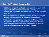 Gaps in Present Knowledge
Additional comparative effectiveness research of open, mini-open, and arthroscopic approaches is a priority, as arthroscopic procedures are more costly and technically more difficult. Studies are needed on the effectiveness of early vs. delayed surgery and nonoperative vs. operative interventions. Also needed are appropriate comparisons of nonoperative treatments, the use of augmentation, analyses of the long-term effectiveness of treatments (minimum of 12 months), and the influence of patient prognostic factors.