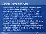 Adverse Events from ACEIs
This patient is sent home with his medications and the consumer summary guide (“ACE Inhibitors” and “ARBs” To Protect Your Heart? A Guide for Patients Being Treated for Stable Coronary Heart Disease),  which he can continue to refer to in the event of questions. In six weeks, he returns to your office with a dry persistent cough that keeps him up at night. He has been referring to the consumer summary guide and wonders if there are any other drugs he can take to help him.
