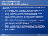 Patient Discussion: Informed Decisionmaking
To help the patient make an informed decision about adding an ACEI or an ARB, you: A. Tell the patient about the evidence of the benefits and harms for ACEI , or of ARBs if you suspect he is intolerant to ACEI. B. Discuss the evidence in light of the patient’s personal medical history, current lab results, and examination findings. C. Discuss the impact that adding an additional medication would have on the patient’s lifestyle, ensuring that the patient would adhere to the regimen. D. Discuss the cost of the medication and the impact the additional cost might have on the patient, ensuring that the cost of the medication might not impact adherence. E. Discuss the likelihood of benefits and adverse effects, if they are known, and incorporate his personal preferences into weighing the individual benefits and risks when agreeing on a course of action. F. All of the above.
