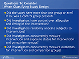 Questions To Consider When Classifying Study Design. Did the study have more than one group or arm? If so, was a control group present? Did investigators have control over allocation and timing of the intervention? Did investigators randomly allocate subjects to interventions? Did investigators concurrently measure intervention and exposure status for intervention and comparison groups? Did investigators concurrently measure outcomes for intervention and comparison groups?