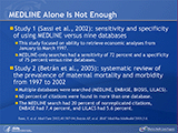 MEDLINE Alone Is Not Enough. Study 1 (Sassi et al., 2002): sensitivity and specificity of using MEDLINE versus nine databases. This study focused on ability to retrieve economic analyses from January to March 1997. MEDLINE-only searches had a sensitivity of 72 percent and a specificity of 75 percent versus nine databases. Study 2 (Betrán et al., 2005): systematic review of the prevalence of maternal mortality and morbidity from 1997 to 2002. Multiple databases were searched (MEDLINE, EMBASE, BIOSIS, LILACS). 60 percent of citations were found in more than one database. The MEDLINE search had 20 percent of nonreplicated citations, EMBASE had 7.4 percent, and LILACS had 5.6 percent.