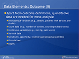 Data Elements: Outcome (II). Apart from outcome definitions, quantitative data are needed for meta-analysis: Dichotomous variables (e.g., deaths, patients with at least one stroke). Count data (e.g., number of strokes, counting multiple ones). Continuous variables (e.g., mm Hg, pain score). Survival data. Sensitivity, specificity, receiver operating characteristic. Correlations. Slopes.