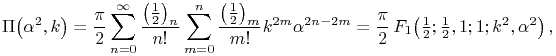 \mathop{\Pi\/}\nolimits\!\left(\alpha^{2},k\right)=\frac{\pi}{2}\sum _{{n=0}}^{{\infty}}\frac{\left(\tfrac{1}{2}\right)_{{n}}}{n!}\sum _{{m=0}}^{n}\frac{\left(\tfrac{1}{2}\right)_{{m}}}{m!}k^{{2m}}\alpha^{{2n-2m}}=\frac{\pi}{2}\mathop{{F_{{1}}}\/}\nolimits\!\left(\tfrac{1}{2};\tfrac{1}{2},1;1;k^{2},\alpha^{2}\right),