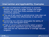 Intervention and Applicability: Examples. Studies of behavioral modification to promote healthy diet employ a larger number and longer duration of visits than those available to most community patients. The use of pill counts in antiretroviral trials does not always translate into effectiveness in real-world practice. Combining iron and zinc attenuates the ability of iron to raise hemoglobin levels. Trials of carotid endarterectomy select surgeons with extensive experience and low complication rates and are not representative of average vascular surgeons.