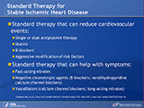 In patients with stable ischemic heart disease, antiplatelet therapy with a single agent (aspirin or clopidogrel) and statin therapy (if the concentrations of low-density lipoprotein and non–high-density lipoprotein are above 100 mg/dL and 130 mg/dL, respectively) can reduce the risk of cardiovascular events. Other drugs — such as fast-acting nitrates (nitroglycerin tablets or spray), negative chronotropic agents (?-blockers; nondihydropyridine calcium channel blockers), and vasodilators (calcium channel blockers; long-acting nitrates) — can be used in patients with stable ischemic heart disease to relieve symptoms but do not impact the risk of cardiovascular events. For this reason, it is important to evaluate new therapeutic modalities that may impact cardiovascular events in patients with stable ischemic heart disease in addition to standard medical therapy.