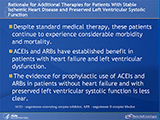 Despite standard medical therapy, patients with stable ischemic heart disease and preserved left ventricular systolic function continue to experience considerable morbidity and mortality. Angiotensin-converting enzyme inhibitors (ACEIs) and angiotensin II-receptor blockers (ARBs) have established benefit in patients with heart failure and left ventricular dysfunction. The available evidence for prophylactic use of ACEIs and ARBs in patients without heart failure and with preserved left ventricular systolic function is less clear. 