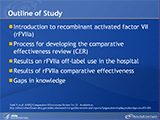 Outline of Study
This slide set is based on a comparative effectiveness review (CER) titled, Comparative Effectiveness of In-Hospital Use of Recombinant Factor VIIa for Off-Label Indications vs. Usual Care, that was developed by the Stanford-UCSF Evidence-based Practice Center for the Agency for Healthcare Research and Quality (AHRQ) and is available online at effectivehealthcare.ahrq.gov (Contract No. 290-02-0017). CERs represent comprehensive systematic reviews of the literature and usually compare two or more types of treatments, such as different drugs, for the same disease. The methods used to develop this CER followed version 1.0 of the Methods Reference Guide for Effectiveness and Comparative Effectiveness Reviews published by AHRQ (draft available at: http://effectivehealthcare.ahrq.gov/repFiles/2007_10DraftMethodsGuide.pdf). The talk will cover the current evidence on the effectiveness and safety of using recombinant activated coagulation factor VII (rFVIIa) for in-hospital clinical indications beyond those approved by the U.S. Food and Drug Administration (FDA). We will briefly discuss the comparative effectiveness review process, including the specific questions addressed in this CER and the results from this research. Finally, the benefits and harms of rFVIIa are presented in such a way as to promote evidence-based decisionmaking.