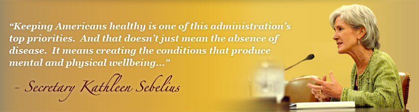 Keeping Americans healthy is one of this administration’s top priorities.  And that doesn’t just mean the absence of disease.  It means creating the conditions that produce mental and physical wellbeing... - Secretary Kathleen Sebelius