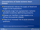 People with stable ischemic heart disease can have advanced atherosclerosis, which reduces the maximal ability of the coronary arteries to supply blood to the myocardium. Symptoms of stable ischemic heart disease range from asymptomatic ischemic episodes to severely debilitating symptoms and from large vessel disease to diffuse microvascular disease. People with stable ischemic heart disease may or may not have had an acute coronary syndrome in the past but are at increased risk of such an event in the future. 