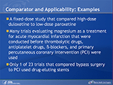 Comparator and Applicability: Examples. A fixed-dose study that compared high-dose duloxetine to low-dose paroxetine. Many trials evaluating magnesium as a treatment for acute myocardial infarction that were conducted before thrombolytic drugs, antiplatelet drugs, beta-blockers, and primary percutaneous coronary intervention (PCI) were used. Only 1 of 23 trials that compared bypass surgery to PCI used drug-eluting stents.