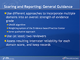 Scoring and Reporting: General Guidance. Use different approaches to incorporate multiple domains into an overall strength-of-evidence grade. GRADE algorithm. Weighting system of the Evidence-based Practice Center. Some qualitative approach. Use (at least) two reviewers. Assess resulting interrater reliability for each domain score, and keep records.