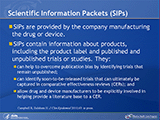 Scientific Information Packets (SIPs). SIPs are provided by the company manufacturing the drug or device. SIPs contain information about products, including the product label and published and unpublished trials or studies. They: can help to overcome publication bias by identifying trials that remain unpublished; can identify soon-to-be-released trials that can ultimately be captured in comparative effectiveness reviews (CERs); and allow drug and device manufacturers to be explicitly involved in helping provide a literature base to a CER.