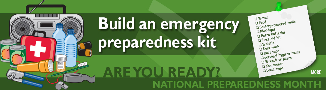 National Readiness Month. Are you ready? Build an emergency preparedness kit. Water, food, batter-powered radio, flashlight, extra batteries, first aid kit, whistle, dust mask, duct tape, personal hygiene items, wrench or pliers, can opener, local maps