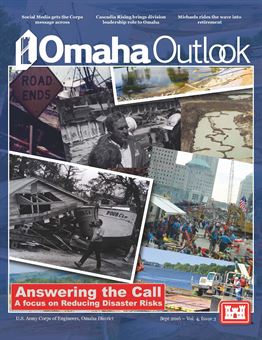 The Omaha Outlook is a quarterly publication of the U.S. Army Corps of Engineers&#39; Omaha District, spotlighting programs and projects within our service to the Armed Forces and the Nation in support of civil, military and environmental missions, emphasizing a forward-thinking workforce across the District, which encompasses all or part of 10 states. Volume 4 Issue 3 - Answering the call: A focus on Reducing Disaster Risks