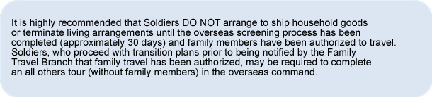 It is highly recommended that Soldiers DO NOT arrange to ship household goods or terminate living arrangements until the overseas screening process has been completed (approximately 30 days) and family members have be authorized to travel.  Soldiers, who proceed with transition plans prior to being notified by the Family Travel Branch that family travel has been authorized, may be required to complete an all others tour (without family members) in the overseas command.