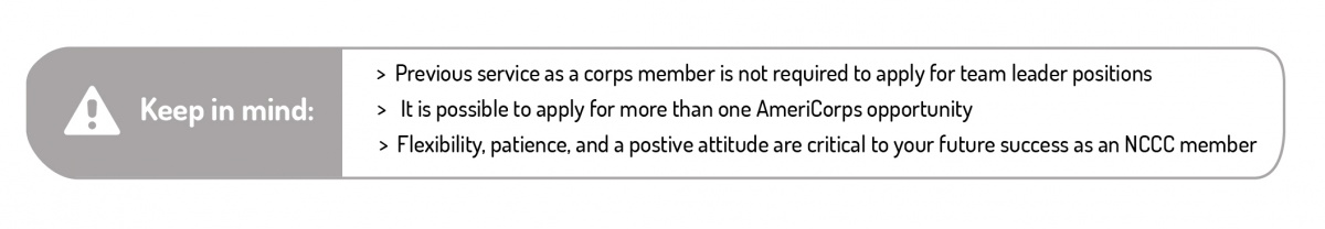 Keep in mind. Previous service as a corps member is not required to apply for team leader positions. It is possible to apply for more than one AmeriCorps opportunity. Flexibility, patience, and a positive attitude are critical to your future success as a NCCC member.
