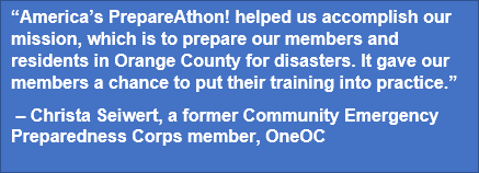 “America’s PrepareAthon! helped us accomplish our mission, which is to prepare our members and residents in Orange County for disasters. It gave our members a chance to put their training into practice.”  – Christa Seiwert, a former Community Emergency Preparedness Corps member, OneOC