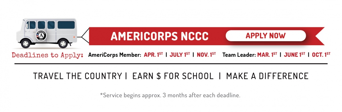 AmeriCorps NCCC. Click here to Apply Now. Deadlines to apply: Corps members: October 1 and April 1. Team Leader: September 1 and March 1. Travel the country, earn money for college, and change the world.