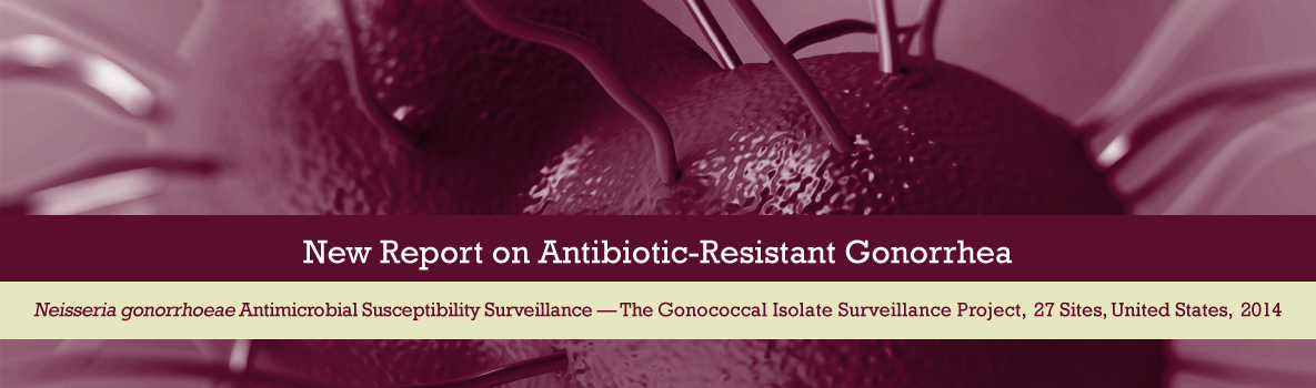 New Antibiotic-Resistant Gonorrhea Report. Neisseria gonorrhoeae Antimicrobial Susceptibility Surveillance - The Gonococcal Isolate Surveillance Project, 27 Sites, United States, 2014