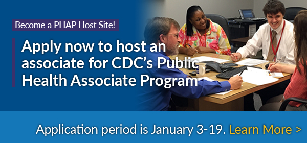 Become a PHAP Host Site - Apply now to host an associate for CDC's Public Health Associate Program - The 2017 application period is open January 3-19. Learn More.