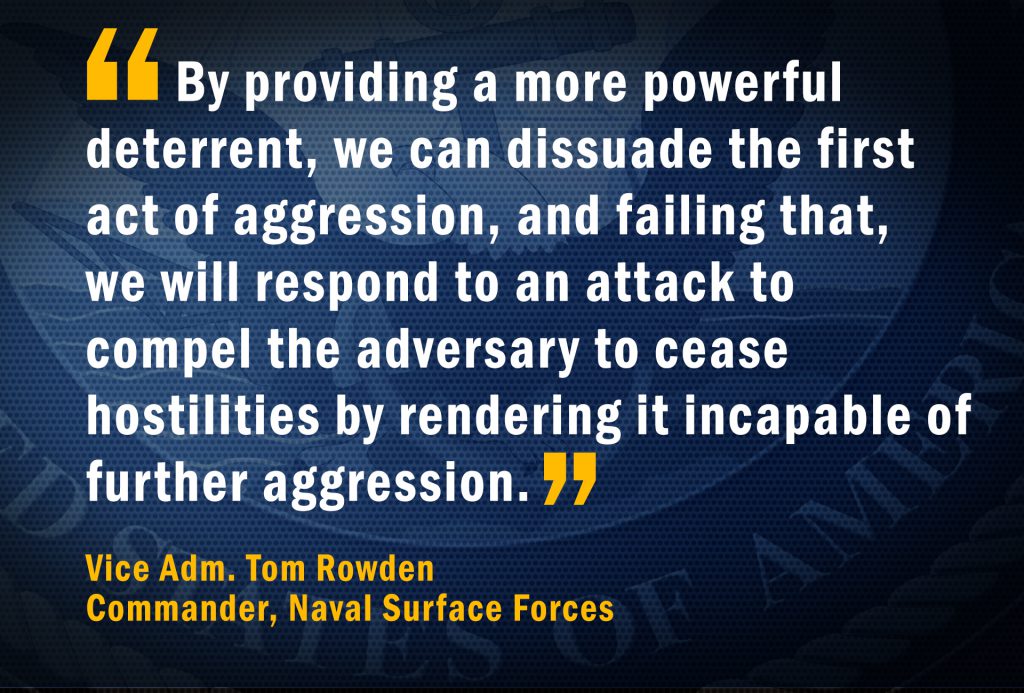 Vice Adm. Tom Rowden, Commander, Naval Surface Forces: “By providing a more powerful deterrent, we can dissuade the first act of aggression, and failing that, we will respond to an attack to compel the adversary to cease hostilities by rendering it incapable of further aggression.”