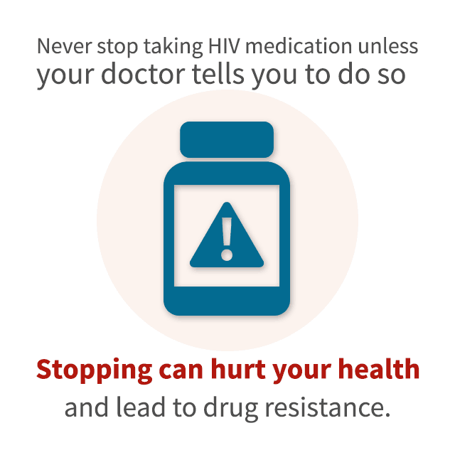 Never stop taking HIV medication unless your doctor tells you to do so. Stopping can hurt your health and lead to drug resistance.