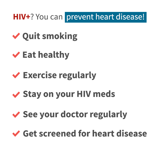 HIV plus? You can prevent heart disease! Quit smoking. Eat healthy. Exercise regularly. Stay on your HIV meds. See your doctor regularly. Get screened for health disease.