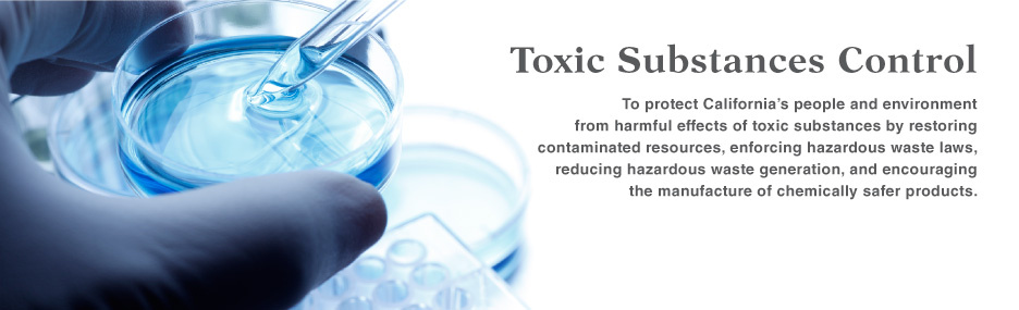 Department of Toxic Substances Control: To protect California's people and environment from harmful effects of toxic substances by restoring contaminated resources, enforcing hazardous waste laws, reducing hazardous waste generation, and encouraging the manufacture of chemically safer products.