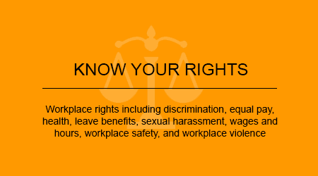 Workplace rights including discrimination, equal pay, health, leave benefits, sexual harrassment, wages and hours, workplace safety, and workplace violence