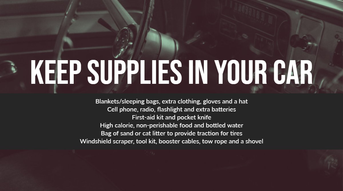 A steering wheel with the following text overlaid: " Keep Supplies in Your Car:  Blankets/sleeping bags, extra clothing, gloves and a hat. Cell phone, radio, flashlight and extra batteries. First-aid kit and pocket knife. High calorie, non-perishable food and bottled water. Bag of sand or cat litter to provide traction for tires. Windshield scraper, tool kit, booster cables, tow rope and a shovel."