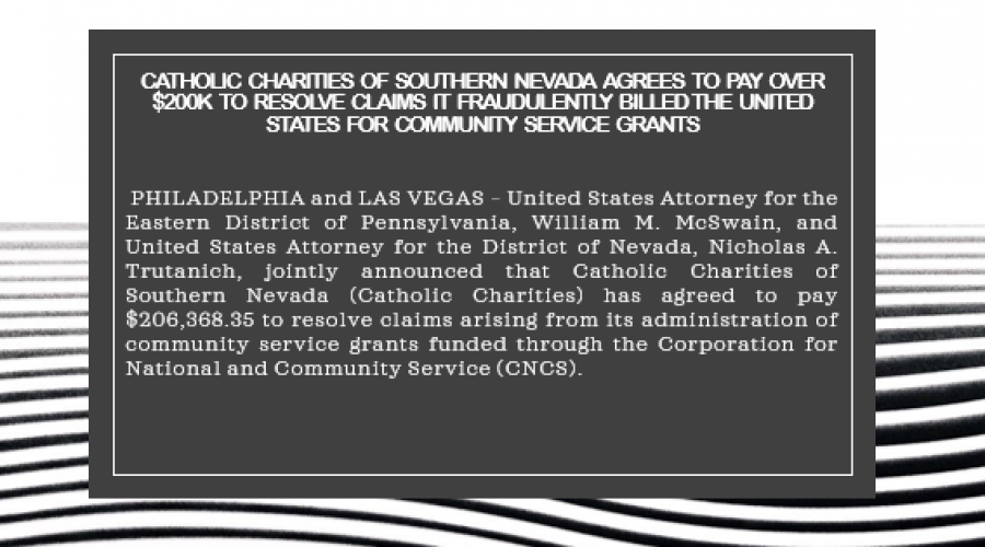 Catholic Charities of Southern Nevada Agrees to Pay Over $200K to Resolve Claims It Fraudulently Billed the United States for Community Service Grants   PHILADELPHIA and LAS VEGAS – United States Attorney for the Eastern District of Pennsylvania, William M. McSwain, and United States Attorney for the District of Nevada, Nicholas A. Trutanich, jointly announced that Catholic Charities of Southern Nevada (Catholic Charities) has agreed to pay $206,368.35 to resolve claims arising from its administration of co