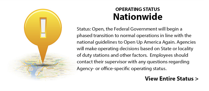 Operating Status: Nationwide - Status: Open, the Federal Government will begin a phased transition to normal operations in line with the national guidelines to Open Up America Again. Agencies will make operating decisions based on State or locality of duty stations and other factors.  Employees should contact their supervisor with any questions regarding Agency- or office-specific operating status. View Entire Status >