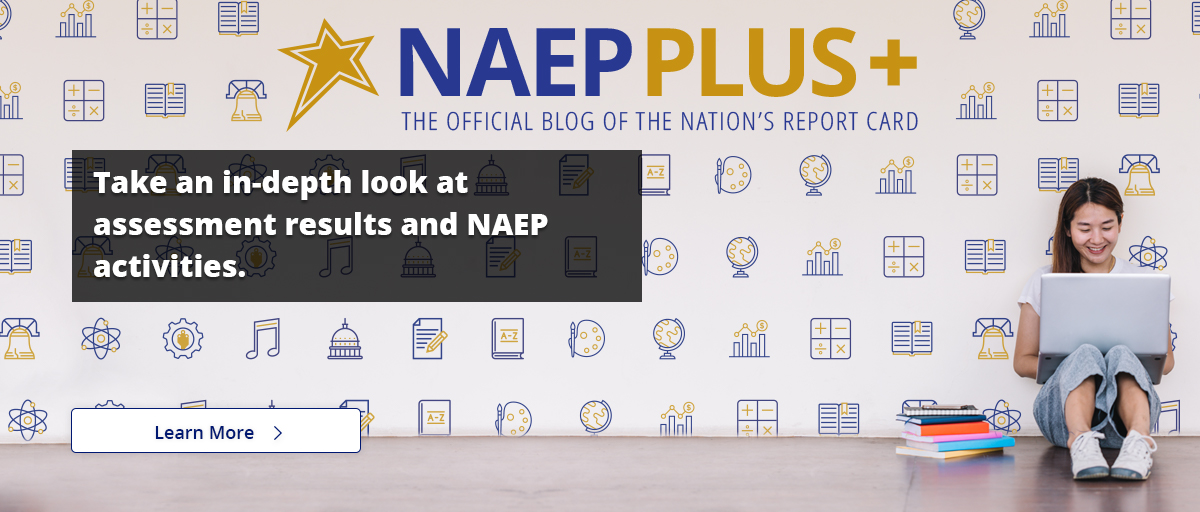 NAEP Plus+ The Official Blog of The Nation's Report Card. Take an in-depth look at assessment results and NAEP activities! Learn More.