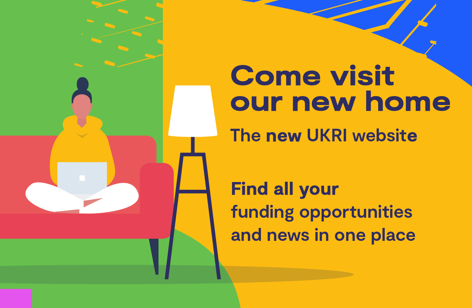 Come visit our new home. The new UKRI website. Find all your funding opportunities and news in one place.