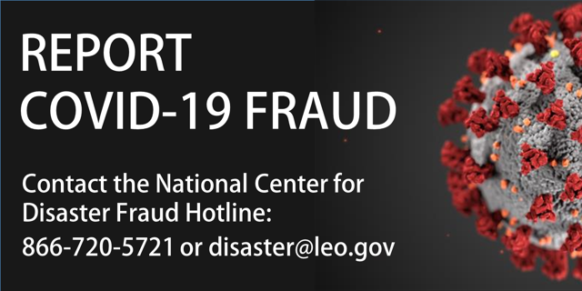 Report COVID-19 fraud. Contact the National Center for Disaster Fraud Hotline: 866-720-5721 or disaster@leo.gov