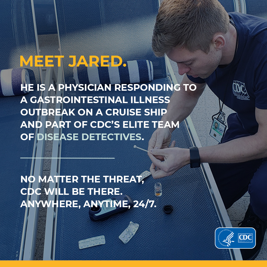  Meet Jared. He is a physician responding to a gastrointestinal illness outbreak on a cruise ship and part of CDC's elite team of disease detectives. No matter the threat, CDC Will be there. Anywhere, Anytime, 24/7.