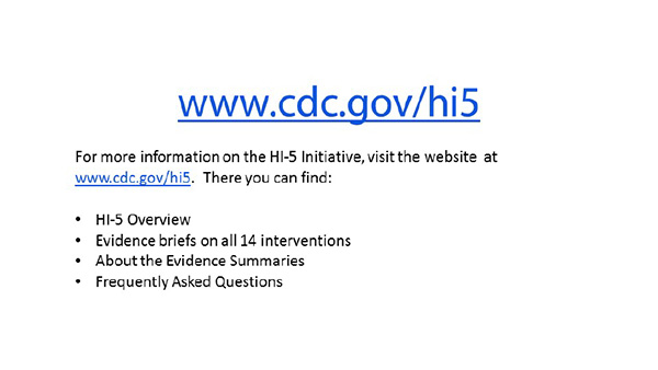 For more information on the HI-5 Initiative, visit the website at www.cdc.gov/hi5. There you can find: HI-5 Overview; Evidence briefs on all 14 interventions; About the Evidence summaries; Frequently asked questions.