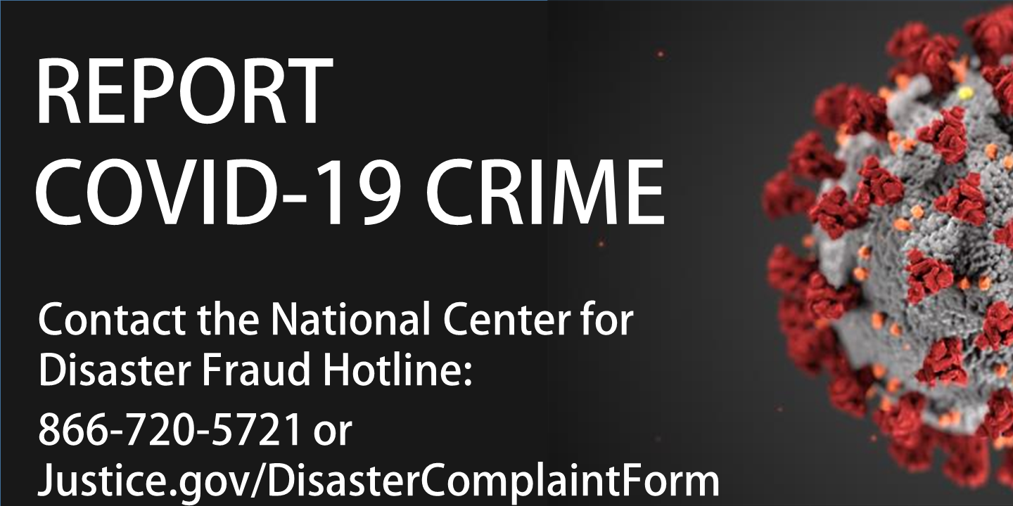 Report COVID-19 Fraud Contact the National Center for Disaster Fraud Hotline 866-720-5721 or disaster@leo.gov