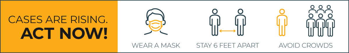 Cases are rising. Act now! Wear a mask; Stay 6 feet apart; Avoid crowds.